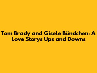 Tom Brady and Gisele Bündchen: A Love Story's Ups and Downs
