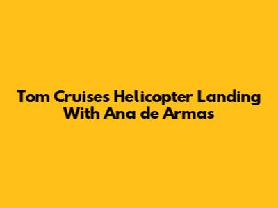 Tom Cruise's Helicopter Landing With Ana de Armas