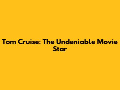 Tom Cruise: The Undeniable Movie Star