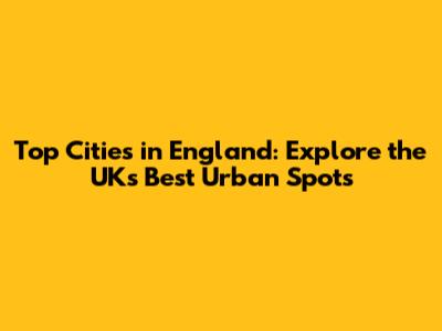 Top Cities in England: Explore the UK's Best Urban Spots
