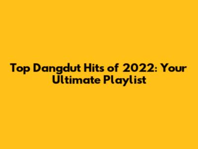 Top Dangdut Hits of 2022: Your Ultimate Playlist