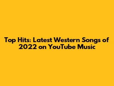 Top Hits: Latest Western Songs of 2022 on YouTube Music