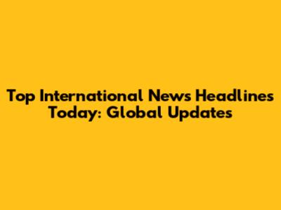 Top International News Headlines Today: Global Updates