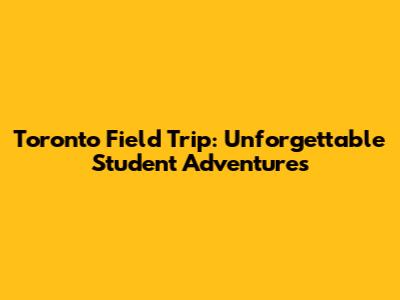 Toronto Field Trip: Unforgettable Student Adventures