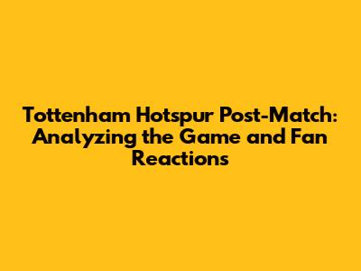 Tottenham Hotspur Post-Match: Analyzing the Game and Fan Reactions