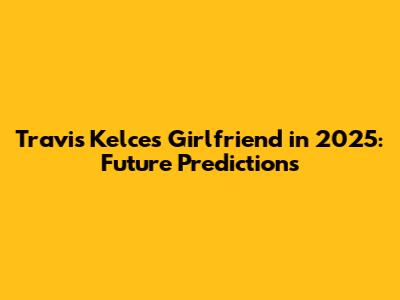 Travis Kelce's Girlfriend in 2025: Future Predictions
