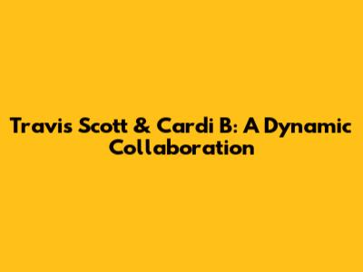 Travis Scott & Cardi B: A Dynamic Collaboration