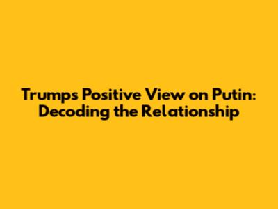 Trump's Positive View on Putin: Decoding the Relationship