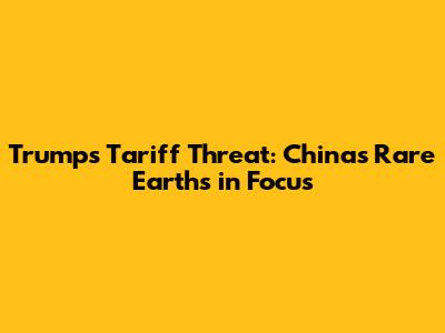 Trump's Tariff Threat: China's Rare Earths in Focus