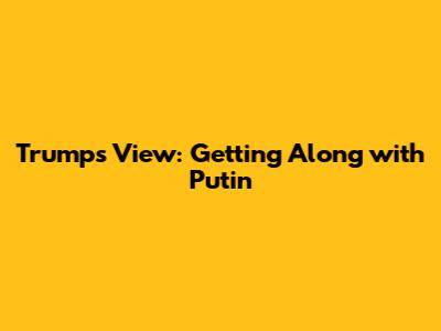 Trump's View: Getting Along with Putin
