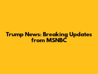 Trump News: Breaking Updates from MSNBC