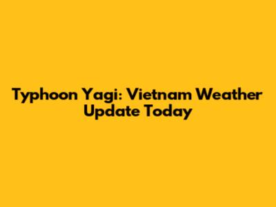 Typhoon Yagi: Vietnam Weather Update Today