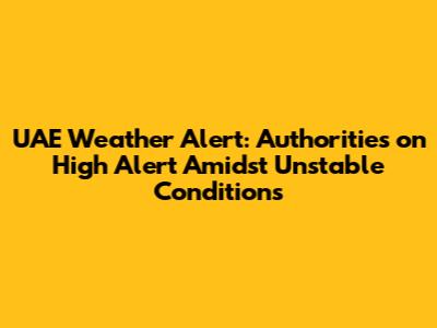UAE Weather Alert: Authorities on High Alert Amidst Unstable Conditions