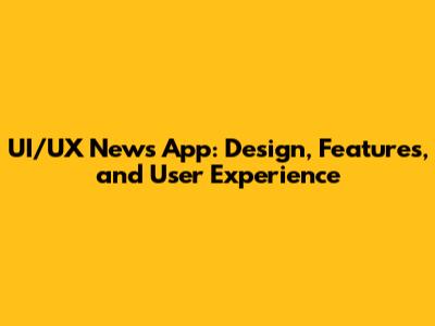 UI/UX News App: Design, Features, and User Experience