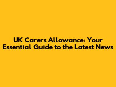 UK Carer's Allowance: Your Essential Guide to the Latest News