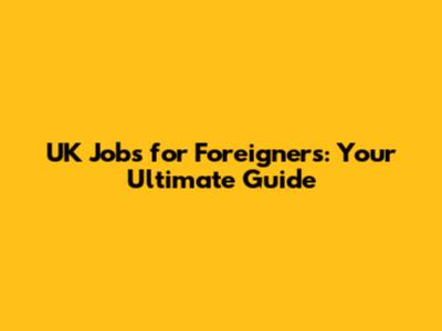 UK Jobs for Foreigners: Your Ultimate Guide