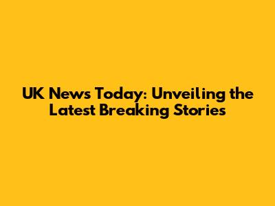 UK News Today: Unveiling the Latest Breaking Stories