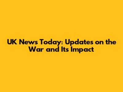 UK News Today: Updates on the War and Its Impact