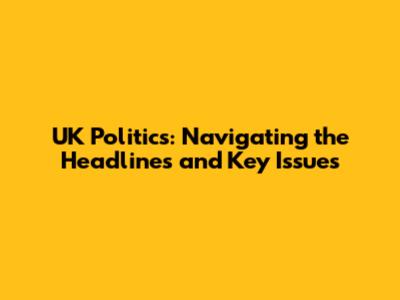 UK Politics: Navigating the Headlines and Key Issues