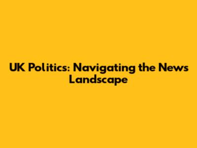 UK Politics: Navigating the News Landscape
