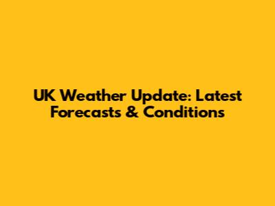 UK Weather Update: Latest Forecasts & Conditions