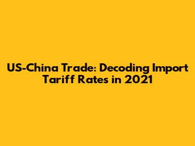 US-China Trade: Decoding Import Tariff Rates in 2021