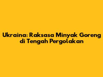 Ukraina: Raksasa Minyak Goreng di Tengah Pergolakan