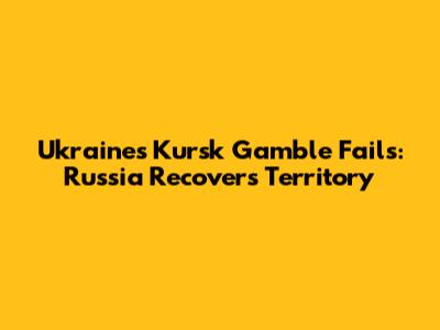 Ukraine's Kursk Gamble Fails: Russia Recovers Territory
