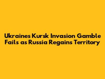 Ukraine's Kursk Invasion Gamble Fails as Russia Regains Territory