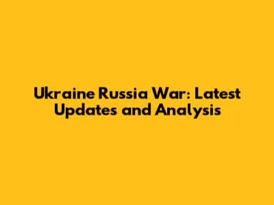 Ukraine Russia War: Latest Updates and Analysis