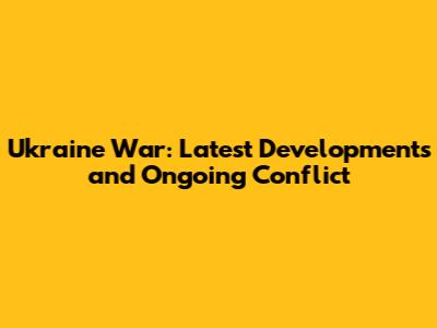 Ukraine War: Latest Developments and Ongoing Conflict
