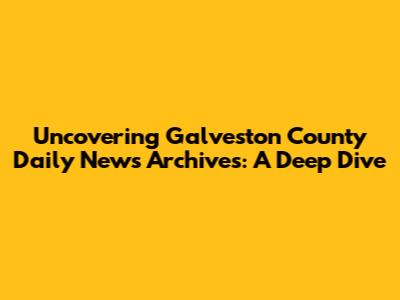 Uncovering Galveston County Daily News Archives: A Deep Dive