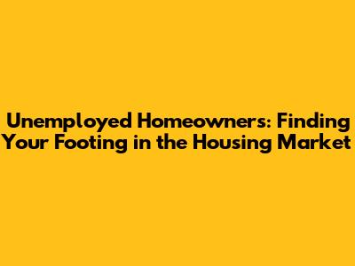 Unemployed Homeowners: Finding Your Footing in the Housing Market