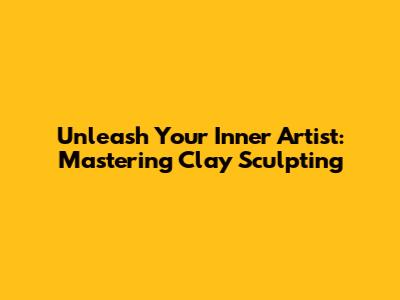 Unleash Your Inner Artist: Mastering Clay Sculpting