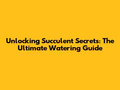Unlocking Succulent Secrets: The Ultimate Watering Guide