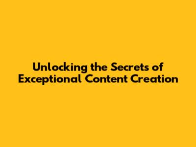 Unlocking the Secrets of Exceptional Content Creation