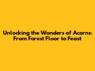 Unlocking the Wonders of Acorns: From Forest Floor to Feast