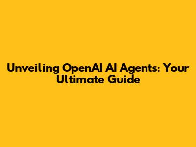 Unveiling OpenAI AI Agents: Your Ultimate Guide