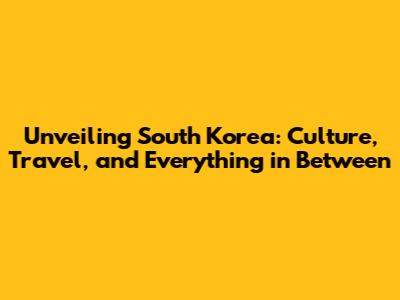 Unveiling South Korea: Culture, Travel, and Everything in Between