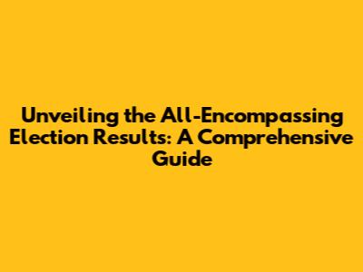 Unveiling the All-Encompassing Election Results: A Comprehensive Guide