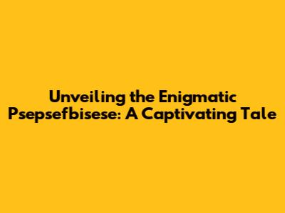 Unveiling the Enigmatic Psepsefbisese: A Captivating Tale