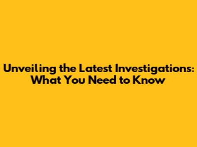 Unveiling the Latest Investigations: What You Need to Know
