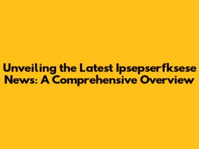 Unveiling the Latest Ipsepserfksese News: A Comprehensive Overview