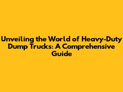 Unveiling the World of Heavy-Duty Dump Trucks: A Comprehensive Guide