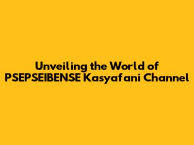 Unveiling the World of PSEPSEIBENSE Kasyafani Channel