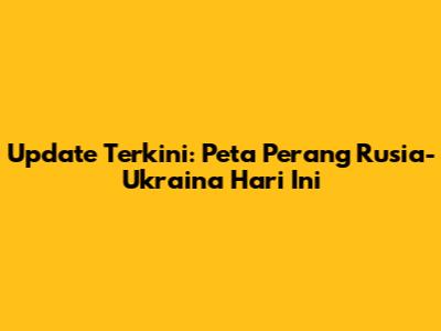 Update Terkini: Peta Perang Rusia-Ukraina Hari Ini