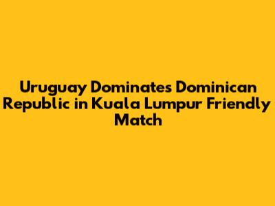 Uruguay Dominates Dominican Republic in Kuala Lumpur Friendly Match