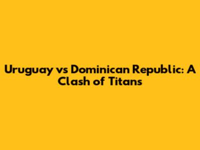 Uruguay vs Dominican Republic: A Clash of Titans