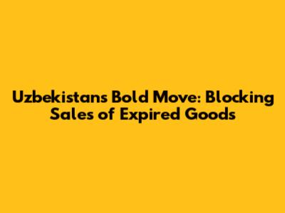 Uzbekistan's Bold Move: Blocking Sales of Expired Goods