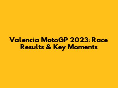 Valencia MotoGP 2023: Race Results & Key Moments